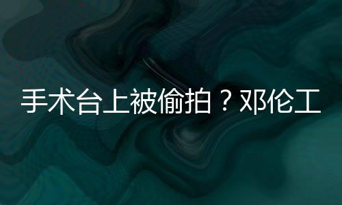 被偷邓伦文谴为台上手术室发拍工作责侵权行