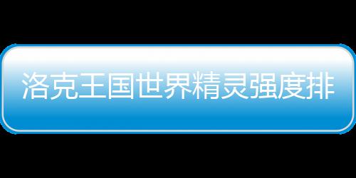 洛克王国精灵世界排行一览最新强度